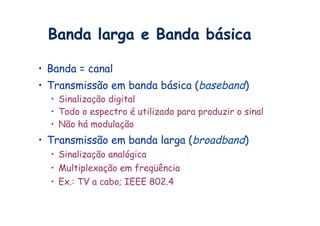 Banda larga e Banda básica

•  Banda = canal
•  Transmissão em banda básica (baseband)
  •  Sinalização digital
  •  Todo o espectro é utilizado para produzir o sinal
  •  Não há modulação
•  Transmissão em banda larga (broadband)
  •  Sinalização analógica
  •  Multiplexação em freqüência
  •  Ex.: TV a cabo; IEEE 802.4
 
