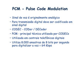 PCM - Pulse Code Modulation

•  Sinal de voz é originalmente analógico
•  Para transmissão digital deve ser codificado em
   sinal digital
•  CODEC - CODer / DECoder
•  PCM - principal técnica utilizada por CODECs
•  Utilizada em centrais telefônicas digitais
•  Utiliza 8.000 amostras de 8 bits por segundo
   para digitalizar a voz = 64 Kbps
 