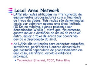 Local Area Network
!  LANs são redes utilizadas na interconexão de
   equipamentos processadores com a finalidade
   de troca de dados. Tais redes são denominadas
   locais por cobrirem apenas uma área limitada
   (10 Km no máximo, quando passam a ser
   denominadas WANs ), visto que, fisicamente,
   quanto maior a distância de um nó da rede ao
   outro, maior a taxa de erros que ocorrerão
   devido à degradação do sinal.
!  As LANs são utilizadas para conectar estações,
   servidores, periféricos e outros dispositivos
   que possuam capacidade de processamento em
   uma casa, escritório, escola e edifícios
   próximos.
  ! Tecnologias: Ethernet, FDDI, Token Ring
                                                    19
 