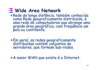 Wide Area Network
! Rede de longa distância, também conhecida
  como Rede geograficamente distribuída, é
  uma rede de computadores que abrange uma
  grande área geográfica, com freqüência um
  país ou continente.

! Em geral, as redes geograficamente
  distribuídas contém conjuntos de
  servidores, que formam sub-redes.

!  A maior WAN que existe é a Internet.
                                          21
 