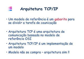 Arquitetura TCP/IP

•  Um modelo de referência é um gabarito para
   se dividir a tarefa de counicação

•  Arquitetura TCP é uma arquitetura de
   comunicação baseada no modelo de
   referência OSI
•  Arquitetura TCP/IP é um implementação de
   um modelo
•  Modelo não se compra – arquitetura sim !!
 