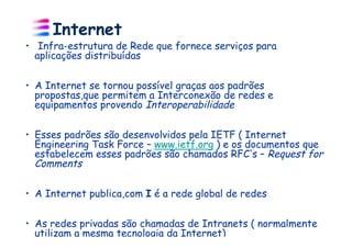 Internet
•  Infra-estrutura de Rede que fornece serviços para
   aplicações distribuídas


•  A Internet se tornou possível graças aos padrões
   propostas,que permitem a Interconexão de redes e
   equipamentos provendo Interoperabilidade


•  Esses padrões são desenvolvidos pela IETF ( Internet
   Engineering Task Force – www.ietf.org ) e os documentos que
   estabelecem esses padrões são chamados RFC s – Request for
   Comments

•  A Internet publica,com I é a rede global de redes

•  As redes privadas são chamadas de Intranets ( normalmente
   utilizam a mesma tecnologia da Internet)
 