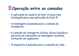Operação entre as camadas
•  A aplicação do usuário no host A envia uma
   mensagem para uma aplicação do host B:

•  A mensagem é passada para a camada de
   transporte.

•  A camada de transporte efetua várias funções e
   adiciona um cabeçalho na mensagem recebida,
   formando um segmento.

•  O segmento é passado para a camada de rede.
 