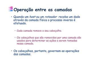 Operação entre as camadas
•  Quando um host ou um roteador recebe um dado
   através da camada física o processo inverso é
   efetuado.

  •  Cada camada remove o seu cabeçalho.

  •  Os cabeçalhos que são removidos por uma camada são
     usados para determinar as ações a serem tomadas
     nessa camada.

•  Os cabeçalhos, portanto, governam as operações
   das camadas.
 