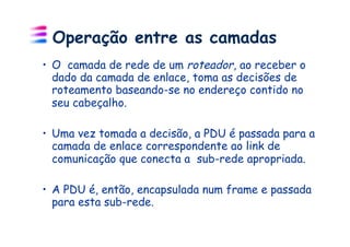 Operação entre as camadas
•  O camada de rede de um roteador, ao receber o
   dado da camada de enlace, toma as decisões de
   roteamento baseando-se no endereço contido no
   seu cabeçalho.

•  Uma vez tomada a decisão, a PDU é passada para a
   camada de enlace correspondente ao link de
   comunicação que conecta a sub-rede apropriada.

•  A PDU é, então, encapsulada num frame e passada
   para esta sub-rede.
 