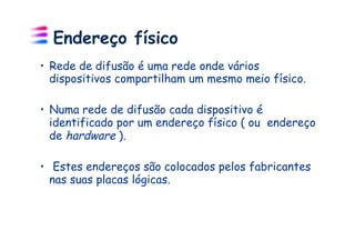 Endereço físico
•  Rede de difusão é uma rede onde vários
   dispositivos compartilham um mesmo meio físico.

•  Numa rede de difusão cada dispositivo é
   identificado por um endereço físico ( ou endereço
   de hardware ).

•  Estes endereços são colocados pelos fabricantes
  nas suas placas lógicas.
 