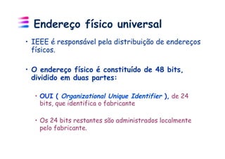 Endereço físico universal
•  IEEE é responsável pela distribuição de endereços
   físicos.

•  O endereço físico é constituído de 48 bits,
   dividido em duas partes:

  •  OUI ( Organizational Unique Identifier ), de 24
     bits, que identifica o fabricante

  •  Os 24 bits restantes são administrados localmente
     pelo fabricante.
 