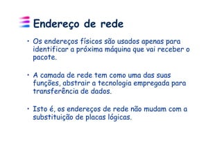 Endereço de rede
•  Os endereços físicos são usados apenas para
   identificar a próxima máquina que vai receber o
   pacote.

•  A camada de rede tem como uma das suas
   funções, abstrair a tecnologia empregada para
   transferência de dados.

•  Isto é, os endereços de rede não mudam com a
   substituição de placas lógicas.
 