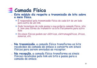 Camada Física
!    Este módulo diz respeito a transmissão de bits sobre
     o meio físico.
     ! É responsável pela transmissão física de cada bit de um lado
       para outro de um link.
     ! Cada tecnologia de rede possui a sua própria camada física, isto
       é, tem uma forma de transmitir os bits fisicamente para outro
       lado
     ! Os sinais físicos podem ser elétricos, eletromagnéticos, óticos,
       sonoros, etc.


!    Na transmissão, a camada física transforma os bits
     recebidos da camada de enlace e converte em sinais
     físicos para serem enviados ao receptor.
!    Na recepção, a camada física transforma os sinais
     físicos recebidos pelo link em bits e passa para a
     camada de enlace.
                                                                      51
 