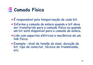 Camada Física

!  É responsável pela temporização de cada bit.
!  Informa a camada de enlace quando o bit deve
   ser transferido para a camada física ou quando
   um bit está disponível para a camada de enlace.
!  Lida com aspectos elétricos e mecânicos de um
   link físico.
!  Exemplo : nível de tensão do sinal, duração de
   bit, tipo de conector, técnica de transmissão,
   etc.


                                                     53
 