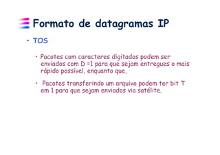 Formato de datagramas IP
•  TOS

  •  Pacotes com caracteres digitados podem ser
     enviados com D =1 para que sejam entregues o mais
     rápido possível, enquanto que,

  •  Pacotes transferindo um arquivo podem ter bit T
     em 1 para que sejam enviados via satélite.
 