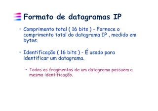 Formato de datagramas IP
•  Comprimento total ( 16 bits ) - Fornece o
   comprimento total do datagrama IP , medido em
   bytes.

•  Identificação ( 16 bits ) - É usado para
   identificar um datagrama.

  •  Todos os fragmentos de um datagrama possuem a
     mesma identificação.
 