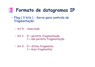 Formato de datagramas IP
•  Flag ( 3 bits ) - Serve para controle de
   fragmentação:

  •  bit 0: reservado.

  •  bit 1:   0 = permite fragmentação.
              1 = não permite fragmentação.

  •  bit 2: 0 = último fragmento.
            1 = mais fragmentos.
 