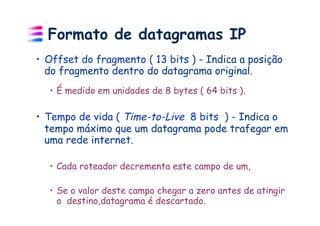 Formato de datagramas IP
•  Offset do fragmento ( 13 bits ) - Indica a posição
   do fragmento dentro do datagrama original.
  •  É medido em unidades de 8 bytes ( 64 bits ).

•  Tempo de vida ( Time-to-Live 8 bits ) - Indica o
   tempo máximo que um datagrama pode trafegar em
   uma rede internet.

  •  Cada roteador decrementa este campo de um,

  •  Se o valor deste campo chegar a zero antes de atingir
     o destino,datagrama é descartado.
 