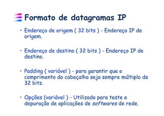 Formato de datagramas IP
•  Endereço de origem ( 32 bits ) - Endereço IP de
   origem.

•  Endereço de destino ( 32 bits ) - Endereço IP de
   destino.

•  Padding ( variável ) - para garantir que o
   comprimento do cabeçalho seja sempre múltiplo de
   32 bits.

•  Opções (variável ) - Utilizado para teste e
   depuração de aplicações de softwares de rede.
 