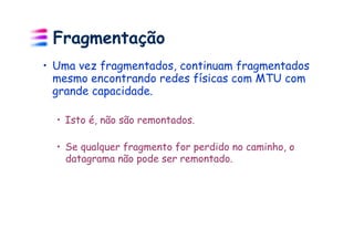 Fragmentação
•  Uma vez fragmentados, continuam fragmentados
   mesmo encontrando redes físicas com MTU com
   grande capacidade.

  •  Isto é, não são remontados.

  •  Se qualquer fragmento for perdido no caminho, o
     datagrama não pode ser remontado.
 