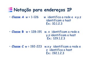 Notação para endereços IP
•  Classe A w = 1-126   w identifica a rede e x.y.z
                         identificam o host
                         Ex.: 10.1.2.3

•  Classe B w = 128-191 w. x identificam a rede e
                         y.z identificam o host
                          Ex.: 129.1.2.3

•  Classe C w = 192-223 w.x.y identificam a rede e
                         z identifica o host
                         Ex.: 192.1.2.3
 
