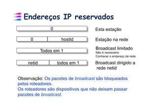 Endereços IP reservados
                0                   Esta estação

      0              hostid         Estação na rede
                                    Broadcast limitado
            Todos em 1              Não é necessário
                                    Conhecer o endereço de rede

    netid           todos em 1      Broadcast dirigido a
                                    rede netid

Observação: Os pacotes de broadcast são bloqueados
pelos roteadores.
Os roteadores são dispositivos que não deixam passar
pacotes de broadcast.
 