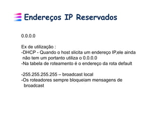 Endereços IP Reservados

0.0.0.0

Ex de utilização :
- DHCP - Quando o host slicita um endereço IP,ele ainda
 não tem um portanto utiliza o 0.0.0.0
- Na tabela de roteamento é o endereço da rota default

- 255.255.255.255 – broadcast local
- Os roteadores sempre bloqueiam mensagens de
  broadcast
 