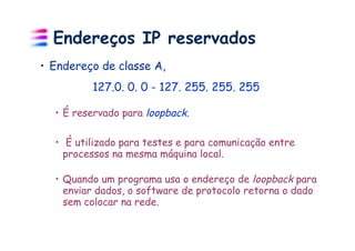 Endereços IP reservados
•  Endereço de classe A,
          127.0. 0. 0 - 127. 255. 255. 255

  •  É reservado para loopback.

  •  É utilizado para testes e para comunicação entre
    processos na mesma máquina local.

  •  Quando um programa usa o endereço de loopback para
     enviar dados, o software de protocolo retorna o dado
     sem colocar na rede.
 