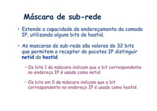 Máscara de sub-rede
•  Estende a capacidade de endereçamento da camada
   IP, utilizando alguns bits de hostid.

•  As mascaras de sub-rede são valores de 32 bits
   que permitem o receptor de pacotes IP distinguir
   netid do hostid.
  •  Os bits 1 da máscara indicam que o bit correspondente
     no endereço IP é usado como netid.

  •  Os bits em 0 da máscara indicam que o bit
     correspondente no endereço IP é usado como hostid.
 