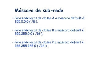 Máscara de sub-rede
•  Para endereços de classe A a mascara default é
   255.0.0.0 ( /8 ).

•  Para endereços de classe B a mascara default é
   255.255.0.0 ( /16 ).

•  Para endereços de classe C a mascara default é
   255.255.255.0 ( /24 ).
 