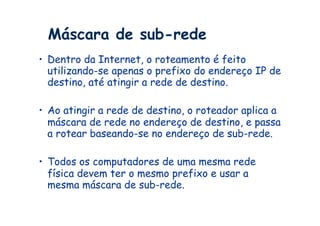 Máscara de sub-rede
•  Dentro da Internet, o roteamento é feito
   utilizando-se apenas o prefixo do endereço IP de
   destino, até atingir a rede de destino.

•  Ao atingir a rede de destino, o roteador aplica a
   máscara de rede no endereço de destino, e passa
   a rotear baseando-se no endereço de sub-rede.

•  Todos os computadores de uma mesma rede
   física devem ter o mesmo prefixo e usar a
   mesma máscara de sub-rede.
 