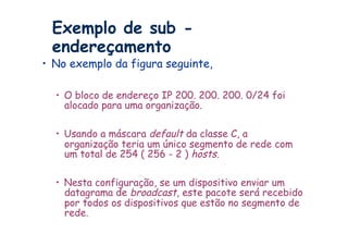 Exemplo de sub -
 endereçamento
•  No exemplo da figura seguinte,

  •  O bloco de endereço IP 200. 200. 200. 0/24 foi
     alocado para uma organização.

  •  Usando a máscara default da classe C, a
     organização teria um único segmento de rede com
     um total de 254 ( 256 - 2 ) hosts.

  •  Nesta configuração, se um dispositivo enviar um
     datagrama de broadcast, este pacote será recebido
     por todos os dispositivos que estão no segmento de
     rede.
 