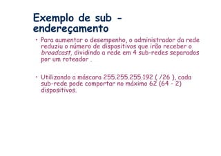 Exemplo de sub -
endereçamento
•  Para aumentar o desempenho, o administrador da rede
   reduziu o número de dispositivos que irão receber o
   broadcast, dividindo a rede em 4 sub-redes separados
   por um roteador .

•  Utilizando a máscara 255.255.255.192 ( /26 ), cada
   sub-rede pode comportar no máximo 62 (64 - 2)
   dispositivos.
 