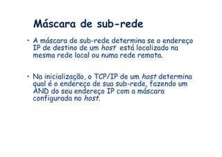 Máscara de sub-rede
•  A máscara de sub-rede determina se o endereço
   IP de destino de um host está localizado na
   mesma rede local ou numa rede remota.


•  Na inicialização, o TCP/IP de um host determina
   qual é o endereço de sua sub-rede, fazendo um
   AND do seu endereço IP com a máscara
   configurada no host.
 