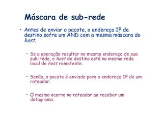 Máscara de sub-rede
•  Antes de enviar o pacote, o endereço IP de
   destino sofre um AND com a mesma máscara do
   host.

  •  Se a operação resultar no mesmo endereço de sua
     sub-rede, o host de destino está na mesma rede
     local do host remetente.

  •  Senão, o pacote é enviado para o endereço IP de um
     roteador.

  •  O mesmo ocorre no roteador ao receber um
     datagrama.
 