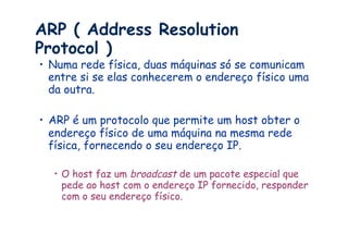 ARP ( Address Resolution
Protocol )
•  Numa rede física, duas máquinas só se comunicam
   entre si se elas conhecerem o endereço físico uma
   da outra.

•  ARP é um protocolo que permite um host obter o
   endereço físico de uma máquina na mesma rede
   física, fornecendo o seu endereço IP.

  •  O host faz um broadcast de um pacote especial que
     pede ao host com o endereço IP fornecido, responder
     com o seu endereço físico.
 