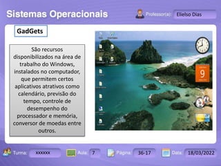 Aula: Pág: Data:
10 10 a 17 18-jan-12
2503-B
Turma:
Instrutor: Ricardo Paladini Matos
xxxxxx 7 36-17 18/03/2022
Elielso Dias
GadGets
São recursos
disponibilizados na área de
trabalho do Windows,
instalados no computador,
que permitem certos
aplicativos atrativos como
calendário, previsão do
tempo, controle de
desempenho do
processador e memória,
conversor de moedas entre
outros.
 