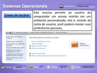 Aula: Pág: Data:
10 10 a 17 18-jan-12
2503-B
Turma:
Instrutor: Ricardo Paladini Matos
xxxxxx 7 36-17 18/03/2022
Elielso Dias
Contas de Usuário
Este recurso permite ao usuário do
computador um acesso restrito em um
ambiente personalizado, isto é, através da
conta de usuário, você poderá manter suas
preferências pessoais,
 