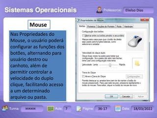 Aula: Pág: Data:
10 10 a 17 18-jan-12
2503-B
Turma:
Instrutor: Ricardo Paladini Matos
xxxxxx 7 36-17 18/03/2022
Elielso Dias
Mouse
Nas Propriedades do
Mouse, o usuário poderá
configurar as funções dos
botões, alternando para
usuário destro ou
canhoto, além de
permitir controlar a
velocidade do duplo
clique, facilitando acesso
a um determinado
arquivo ou pasta.
 