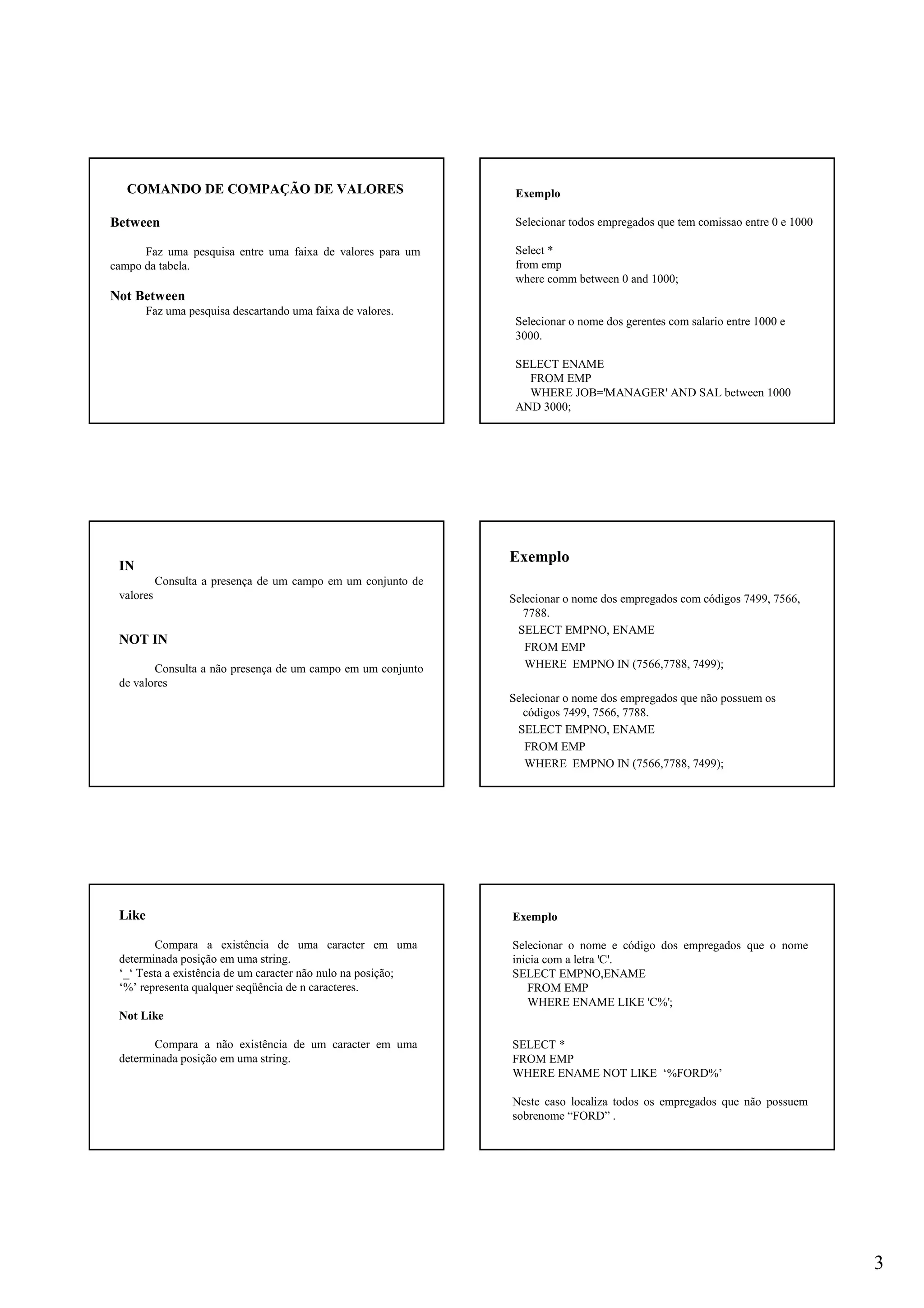 3
COMANDO DE COMPAÇÃO DE VALORES
Between
Faz uma pesquisa entre uma faixa de valores para um
campo da tabela.
Not Between
Faz uma pesquisa descartando uma faixa de valores.
Exemplo
Selecionar todos empregados que tem comissao entre 0 e 1000
Select *
from emp
where comm between 0 and 1000;
Selecionar o nome dos gerentes com salario entre 1000 e
3000.
SELECT ENAME
FROM EMP
WHERE JOB='MANAGER' AND SAL between 1000
AND 3000;
IN
Consulta a presença de um campo em um conjunto de
valores
NOT IN
Consulta a não presença de um campo em um conjunto
de valores
Exemplo
Selecionar o nome dos empregados com códigos 7499, 7566,
7788.
SELECT EMPNO, ENAME
FROM EMP
WHERE EMPNO IN (7566,7788, 7499);
Selecionar o nome dos empregados que não possuem os
códigos 7499, 7566, 7788.
SELECT EMPNO, ENAME
FROM EMP
WHERE EMPNO IN (7566,7788, 7499);
Like
Compara a existência de uma caracter em uma
determinada posição em uma string.
‘_‘ Testa a existência de um caracter não nulo na posição;
‘%’ representa qualquer seqüência de n caracteres.
Not Like
Compara a não existência de um caracter em uma
determinada posição em uma string.
Exemplo
Selecionar o nome e código dos empregados que o nome
inicia com a letra 'C'.
SELECT EMPNO,ENAME
FROM EMP
WHERE ENAME LIKE 'C%';
SELECT *
FROM EMP
WHERE ENAME NOT LIKE ‘%FORD%’
Neste caso localiza todos os empregados que não possuem
sobrenome “FORD” .
 