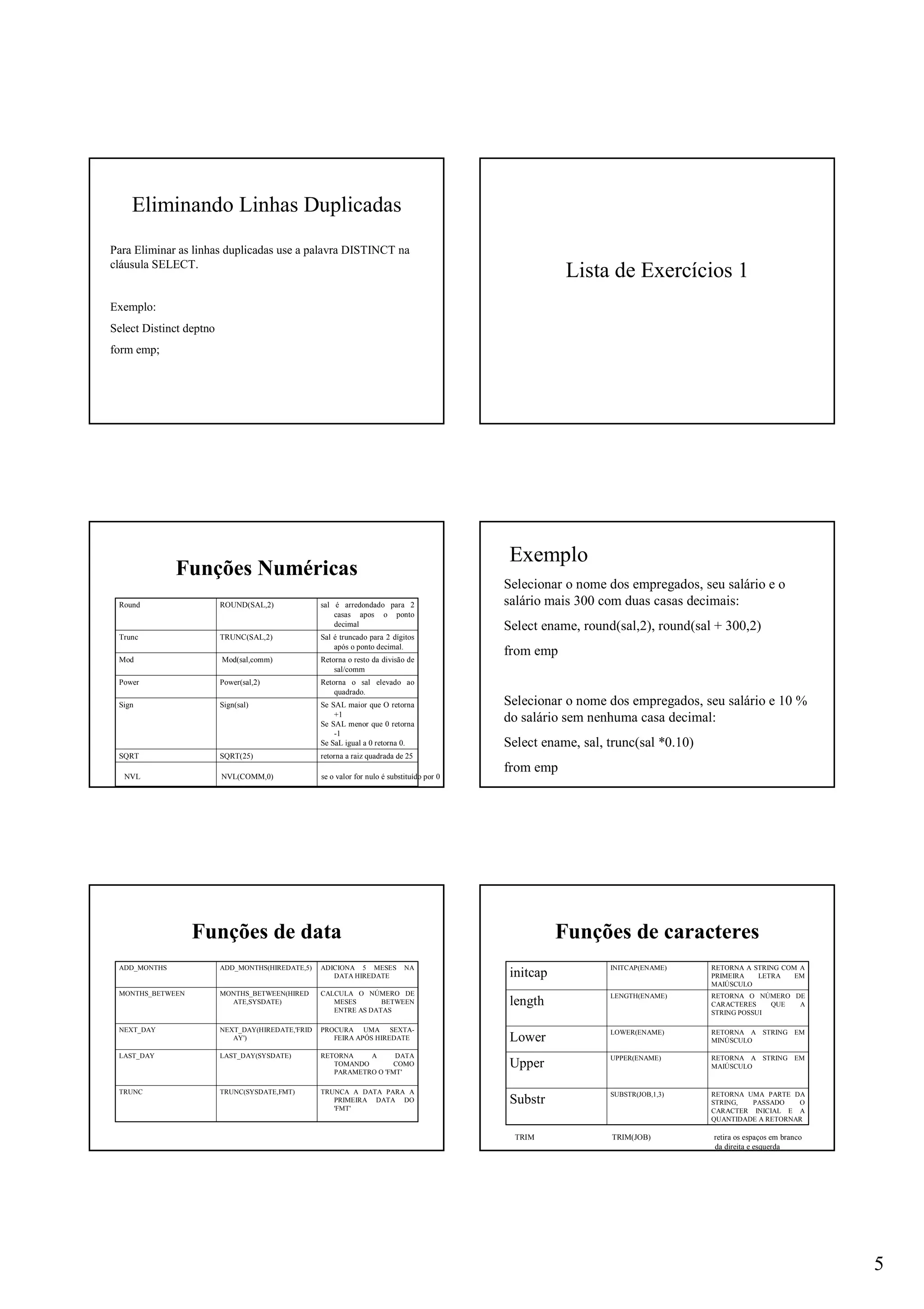 5
Eliminando Linhas Duplicadas
Para Eliminar as linhas duplicadas use a palavra DISTINCT na
cláusula SELECT.
Exemplo:
Select Distinct deptno
form emp;
Lista de Exercícios 1
Funções Numéricas
retorna a raiz quadrada de 25SQRT(25)SQRT
Se SAL maior que O retorna
+1
Se SAL menor que 0 retorna
-1
Se SaL igual a 0 retorna 0.
Sign(sal)Sign
Retorna o sal elevado ao
quadrado.
Power(sal,2)Power
Retorna o resto da divisão de
sal/comm
Mod(sal,comm)Mod
Sal é truncado para 2 dígitos
após o ponto decimal.
TRUNC(SAL,2)Trunc
sal é arredondado para 2
casas apos o ponto
decimal
ROUND(SAL,2)Round
NVL NVL(COMM,0) se o valor for nulo é substituído por 0
Exemplo
Selecionar o nome dos empregados, seu salário e o
salário mais 300 com duas casas decimais:
Select ename, round(sal,2), round(sal + 300,2)
from emp
Selecionar o nome dos empregados, seu salário e 10 %
do salário sem nenhuma casa decimal:
Select ename, sal, trunc(sal *0.10)
from emp
Funções de data
TRUNCA A DATA PARA A
PRIMEIRA DATA DO
'FMT'
TRUNC(SYSDATE,FMT)TRUNC
RETORNA A DATA
TOMANDO COMO
PARAMETRO O 'FMT'
LAST_DAY(SYSDATE)LAST_DAY
PROCURA UMA SEXTA-
FEIRA APÓS HIREDATE
NEXT_DAY(HIREDATE,'FRID
AY')
NEXT_DAY
CALCULA O NÚMERO DE
MESES BETWEEN
ENTRE AS DATAS
MONTHS_BETWEEN(HIRED
ATE,SYSDATE)
MONTHS_BETWEEN
ADICIONA 5 MESES NA
DATA HIREDATE
ADD_MONTHS(HIREDATE,5)ADD_MONTHS
Funções de caracteres
RETORNA UMA PARTE DA
STRING, PASSADO O
CARACTER INICIAL E A
QUANTIDADE A RETORNAR
SUBSTR(JOB,1,3)
Substr
RETORNA A STRING EM
MAIÚSCULO
UPPER(ENAME)
Upper
RETORNA A STRING EM
MINÚSCULO
LOWER(ENAME)
Lower
RETORNA O NÚMERO DE
CARACTERES QUE A
STRING POSSUI
LENGTH(ENAME)
length
RETORNA A STRING COM A
PRIMEIRA LETRA EM
MAIÚSCULO
INITCAP(ENAME)
initcap
TRIM TRIM(JOB) retira os espaços em branco
da direita e esquerda
 