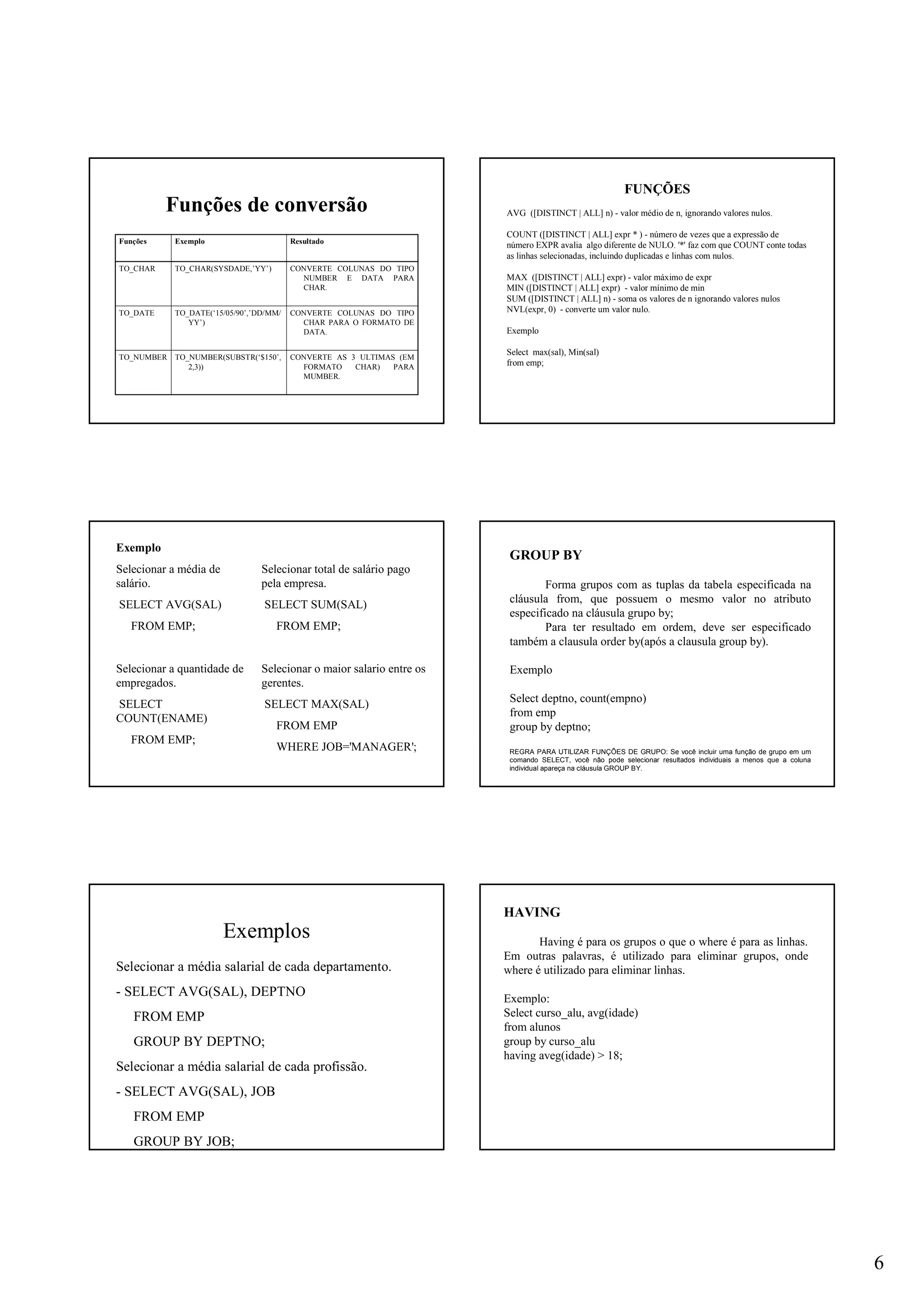 6
Funções de conversão
CONVERTE AS 3 ULTIMAS (EM
FORMATO CHAR) PARA
MUMBER.
TO_NUMBER(SUBSTR(‘$150’,
2,3))
TO_NUMBER
CONVERTE COLUNAS DO TIPO
CHAR PARA O FORMATO DE
DATA.
TO_DATE(‘15/05/90’,’DD/MM/
YY’)
TO_DATE
CONVERTE COLUNAS DO TIPO
NUMBER E DATA PARA
CHAR.
TO_CHAR(SYSDADE,’YY’)TO_CHAR
ResultadoExemploFunções
FUNÇÕES
AVG ([DISTINCT | ALL] n) - valor médio de n, ignorando valores nulos.
COUNT ([DISTINCT | ALL] expr * ) - número de vezes que a expressão de
número EXPR avalia algo diferente de NULO. '*' faz com que COUNT conte todas
as linhas selecionadas, incluindo duplicadas e linhas com nulos.
MAX ([DISTINCT | ALL] expr) - valor máximo de expr
MIN ([DISTINCT | ALL] expr) - valor mínimo de min
SUM ([DISTINCT | ALL] n) - soma os valores de n ignorando valores nulos
NVL(expr, 0) - converte um valor nulo.
Exemplo
Select max(sal), Min(sal)
from emp;
Exemplo
Selecionar a média de
salário.
SELECT AVG(SAL)
FROM EMP;
Selecionar a quantidade de
empregados.
SELECT
COUNT(ENAME)
FROM EMP;
Selecionar total de salário pago
pela empresa.
SELECT SUM(SAL)
FROM EMP;
Selecionar o maior salario entre os
gerentes.
SELECT MAX(SAL)
FROM EMP
WHERE JOB='MANAGER';
GROUP BY
Forma grupos com as tuplas da tabela especificada na
cláusula from, que possuem o mesmo valor no atributo
especificado na cláusula grupo by;
Para ter resultado em ordem, deve ser especificado
também a clausula order by(após a clausula group by).
Exemplo
Select deptno, count(empno)
from emp
group by deptno;
REGRA PARA UTILIZAR FUNÇÕES DE GRUPO: Se você incluir uma função de grupo em um
comando SELECT, você não pode selecionar resultados individuais a menos que a coluna
individual apareça na cláusula GROUP BY.
Exemplos
Selecionar a média salarial de cada departamento.
- SELECT AVG(SAL), DEPTNO
FROM EMP
GROUP BY DEPTNO;
Selecionar a média salarial de cada profissão.
- SELECT AVG(SAL), JOB
FROM EMP
GROUP BY JOB;
HAVING
Having é para os grupos o que o where é para as linhas.
Em outras palavras, é utilizado para eliminar grupos, onde
where é utilizado para eliminar linhas.
Exemplo:
Select curso_alu, avg(idade)
from alunos
group by curso_alu
having aveg(idade) > 18;
 
