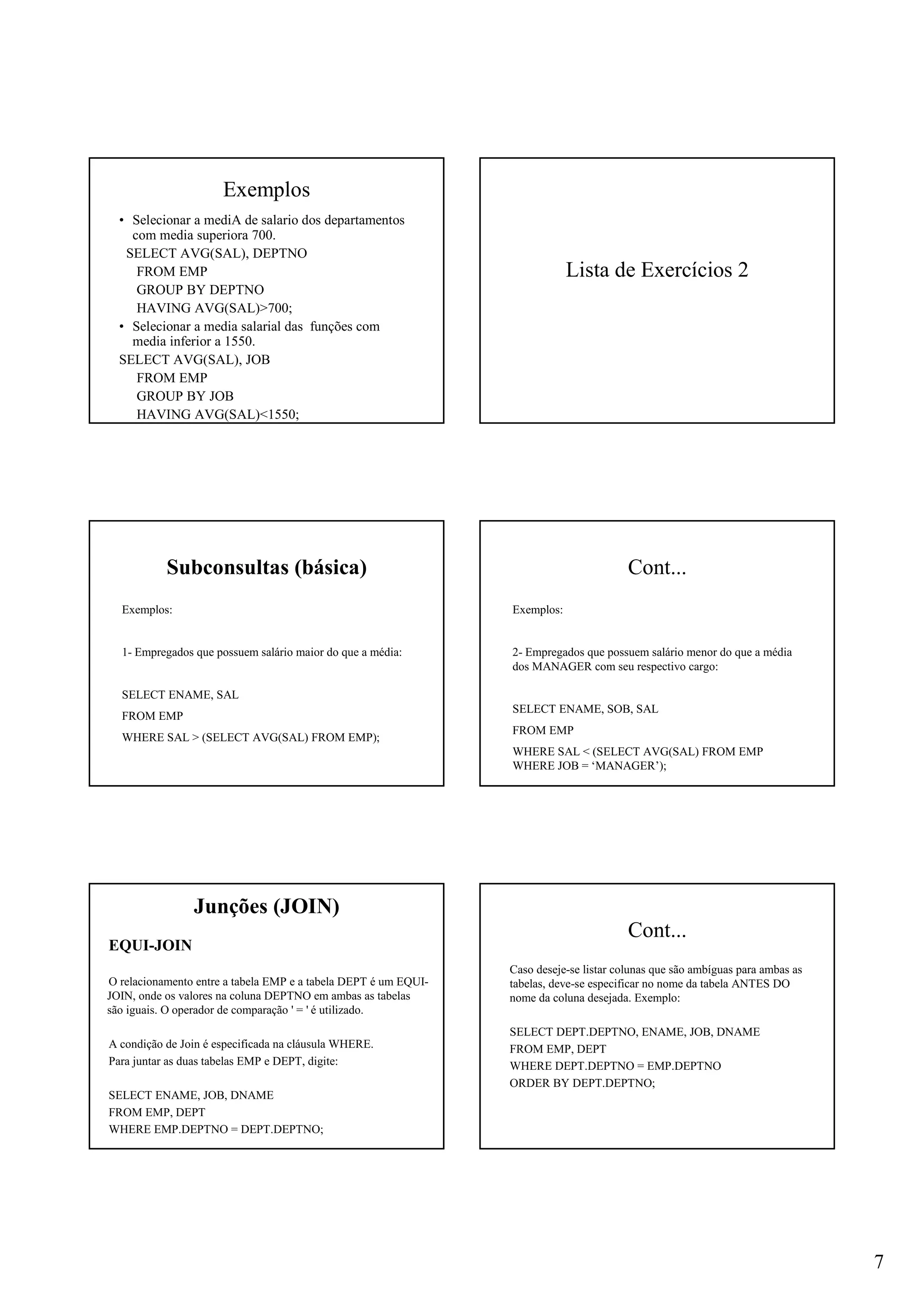 7
Exemplos
• Selecionar a mediA de salario dos departamentos
com media superiora 700.
SELECT AVG(SAL), DEPTNO
FROM EMP
GROUP BY DEPTNO
HAVING AVG(SAL)>700;
• Selecionar a media salarial das funções com
media inferior a 1550.
SELECT AVG(SAL), JOB
FROM EMP
GROUP BY JOB
HAVING AVG(SAL)<1550;
Lista de Exercícios 2
Subconsultas (básica)
Exemplos:
1- Empregados que possuem salário maior do que a média:
SELECT ENAME, SAL
FROM EMP
WHERE SAL > (SELECT AVG(SAL) FROM EMP);
Cont...
Exemplos:
2- Empregados que possuem salário menor do que a média
dos MANAGER com seu respectivo cargo:
SELECT ENAME, SOB, SAL
FROM EMP
WHERE SAL < (SELECT AVG(SAL) FROM EMP
WHERE JOB = ‘MANAGER’);
Junções (JOIN)
EQUI-JOIN
O relacionamento entre a tabela EMP e a tabela DEPT é um EQUI-
JOIN, onde os valores na coluna DEPTNO em ambas as tabelas
são iguais. O operador de comparação ' = ' é utilizado.
A condição de Join é especificada na cláusula WHERE.
Para juntar as duas tabelas EMP e DEPT, digite:
SELECT ENAME, JOB, DNAME
FROM EMP, DEPT
WHERE EMP.DEPTNO = DEPT.DEPTNO;
Cont...
Caso deseje-se listar colunas que são ambíguas para ambas as
tabelas, deve-se especificar no nome da tabela ANTES DO
nome da coluna desejada. Exemplo:
SELECT DEPT.DEPTNO, ENAME, JOB, DNAME
FROM EMP, DEPT
WHERE DEPT.DEPTNO = EMP.DEPTNO
ORDER BY DEPT.DEPTNO;
 