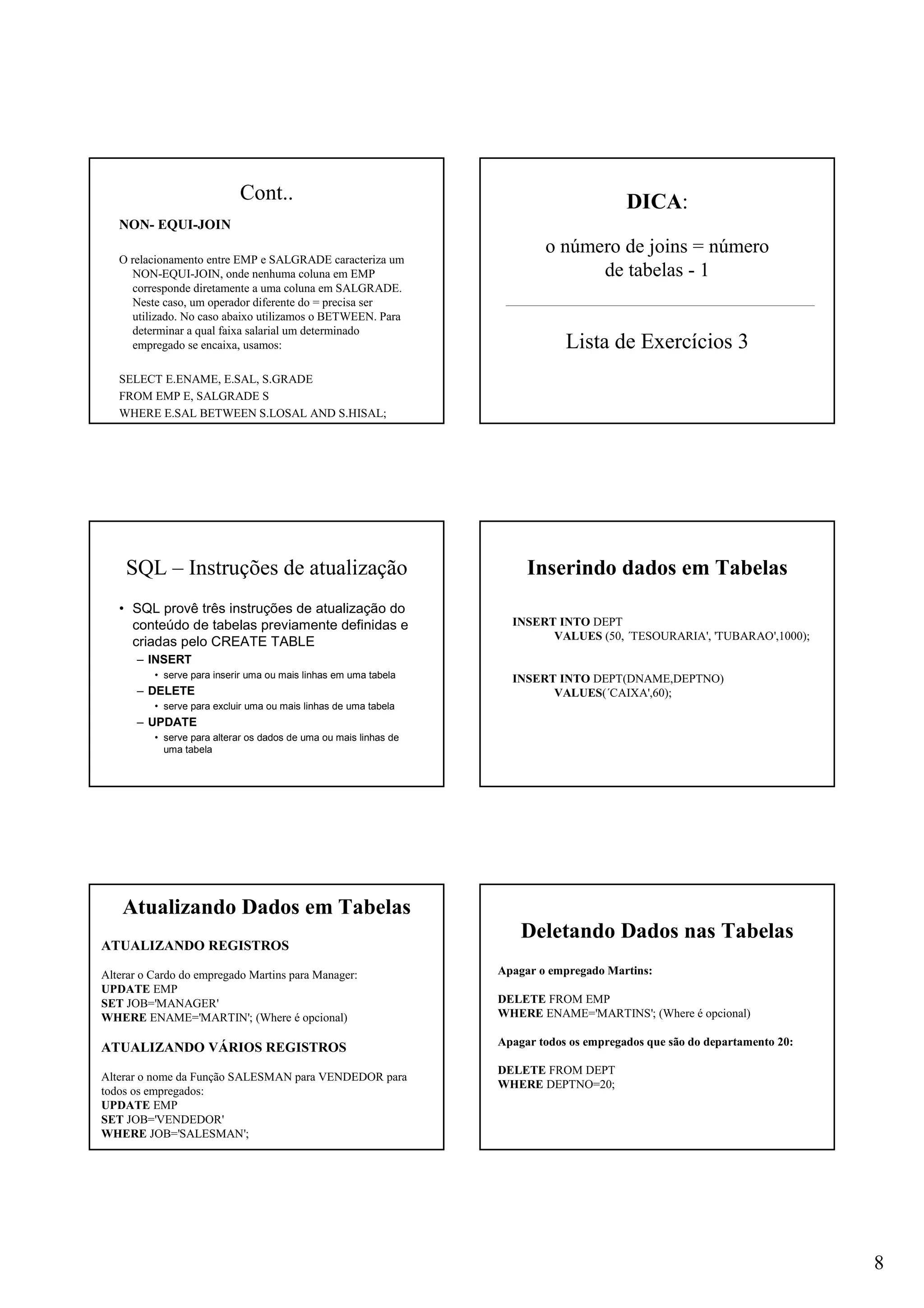 8
Cont..
NON- EQUI-JOIN
O relacionamento entre EMP e SALGRADE caracteriza um
NON-EQUI-JOIN, onde nenhuma coluna em EMP
corresponde diretamente a uma coluna em SALGRADE.
Neste caso, um operador diferente do = precisa ser
utilizado. No caso abaixo utilizamos o BETWEEN. Para
determinar a qual faixa salarial um determinado
empregado se encaixa, usamos:
SELECT E.ENAME, E.SAL, S.GRADE
FROM EMP E, SALGRADE S
WHERE E.SAL BETWEEN S.LOSAL AND S.HISAL;
DICA:
o número de joins = número
de tabelas - 1
Lista de Exercícios 3
SQL – Instruções de atualização
• SQL provê três instruções de atualização do
conteúdo de tabelas previamente definidas e
criadas pelo CREATE TABLE
– INSERT
• serve para inserir uma ou mais linhas em uma tabela
– DELETE
• serve para excluir uma ou mais linhas de uma tabela
– UPDATE
• serve para alterar os dados de uma ou mais linhas de
uma tabela
INSERT INTO DEPT
VALUES (50, ´TESOURARIA', 'TUBARAO',1000);
INSERT INTO DEPT(DNAME,DEPTNO)
VALUES(´CAIXA',60);
Inserindo dados em Tabelas
ATUALIZANDO REGISTROS
Alterar o Cardo do empregado Martins para Manager:
UPDATE EMP
SET JOB='MANAGER'
WHERE ENAME='MARTIN'; (Where é opcional)
ATUALIZANDO VÁRIOS REGISTROS
Alterar o nome da Função SALESMAN para VENDEDOR para
todos os empregados:
UPDATE EMP
SET JOB='VENDEDOR'
WHERE JOB='SALESMAN';
Atualizando Dados em Tabelas
Apagar o empregado Martins:
DELETE FROM EMP
WHERE ENAME='MARTINS'; (Where é opcional)
Apagar todos os empregados que são do departamento 20:
DELETE FROM DEPT
WHERE DEPTNO=20;
Deletando Dados nas Tabelas
 