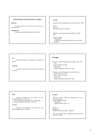 3
COMANDO DE COMPAÇÃO DE VALORES
Between
Faz uma pesquisa entre uma faixa de valores para um
campo da tabela.
Not Between
Faz uma pesquisa descartando uma faixa de valores.
Exemplo
Selecionar todos empregados que tem comissao entre 0 e 1000
Select *
from emp
where comm between 0 and 1000;
Selecionar o nome dos gerentes com salario entre 1000 e
3000.
SELECT ENAME
FROM EMP
WHERE JOB='MANAGER' AND SAL between 1000
AND 3000;
IN
Consulta a presença de um campo em um conjunto de
valores
NOT IN
Consulta a não presença de um campo em um conjunto
de valores
Exemplo
Selecionar o nome dos empregados com códigos 7499, 7566,
7788.
SELECT EMPNO, ENAME
FROM EMP
WHERE EMPNO IN (7566,7788, 7499);
Selecionar o nome dos empregados que não possuem os
códigos 7499, 7566, 7788.
SELECT EMPNO, ENAME
FROM EMP
WHERE EMPNO IN (7566,7788, 7499);
Like
Compara a existência de uma caracter em uma
determinada posição em uma string.
‘_‘ Testa a existência de um caracter não nulo na posição;
‘%’ representa qualquer seqüência de n caracteres.
Not Like
Compara a não existência de um caracter em uma
determinada posição em uma string.
Exemplo
Selecionar o nome e código dos empregados que o nome
inicia com a letra 'C'.
SELECT EMPNO,ENAME
FROM EMP
WHERE ENAME LIKE 'C%';
SELECT *
FROM EMP
WHERE ENAME NOT LIKE ‘%FORD%’
Neste caso localiza todos os empregados que não possuem
sobrenome “FORD” .
 
