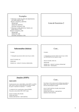 7
Exemplos
• Selecionar a mediA de salario dos departamentos
com media superiora 700.
SELECT AVG(SAL), DEPTNO
FROM EMP
GROUP BY DEPTNO
HAVING AVG(SAL)>700;
• Selecionar a media salarial das funções com
media inferior a 1550.
SELECT AVG(SAL), JOB
FROM EMP
GROUP BY JOB
HAVING AVG(SAL)<1550;
Lista de Exercícios 2
Subconsultas (básica)
Exemplos:
1- Empregados que possuem salário maior do que a média:
SELECT ENAME, SAL
FROM EMP
WHERE SAL > (SELECT AVG(SAL) FROM EMP);
Cont...
Exemplos:
2- Empregados que possuem salário menor do que a média
dos MANAGER com seu respectivo cargo:
SELECT ENAME, SOB, SAL
FROM EMP
WHERE SAL < (SELECT AVG(SAL) FROM EMP
WHERE JOB = ‘MANAGER’);
Junções (JOIN)
EQUI-JOIN
O relacionamento entre a tabela EMP e a tabela DEPT é um EQUI-
JOIN, onde os valores na coluna DEPTNO em ambas as tabelas
são iguais. O operador de comparação ' = ' é utilizado.
A condição de Join é especificada na cláusula WHERE.
Para juntar as duas tabelas EMP e DEPT, digite:
SELECT ENAME, JOB, DNAME
FROM EMP, DEPT
WHERE EMP.DEPTNO = DEPT.DEPTNO;
Cont...
Caso deseje-se listar colunas que são ambíguas para ambas as
tabelas, deve-se especificar no nome da tabela ANTES DO
nome da coluna desejada. Exemplo:
SELECT DEPT.DEPTNO, ENAME, JOB, DNAME
FROM EMP, DEPT
WHERE DEPT.DEPTNO = EMP.DEPTNO
ORDER BY DEPT.DEPTNO;
 