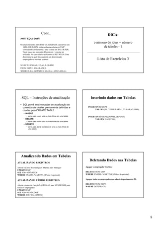8
Cont..
NON- EQUI-JOIN
O relacionamento entre EMP e SALGRADE caracteriza um
NON-EQUI-JOIN, onde nenhuma coluna em EMP
corresponde diretamente a uma coluna em SALGRADE.
Neste caso, um operador diferente do = precisa ser
utilizado. No caso abaixo utilizamos o BETWEEN. Para
determinar a qual faixa salarial um determinado
empregado se encaixa, usamos:
SELECT E.ENAME, E.SAL, S.GRADE
FROM EMP E, SALGRADE S
WHERE E.SAL BETWEEN S.LOSAL AND S.HISAL;
DICA:
o número de joins = número
de tabelas - 1
Lista de Exercícios 3
SQL – Instruções de atualização
• SQL provê três instruções de atualização do
conteúdo de tabelas previamente definidas e
criadas pelo CREATE TABLE
– INSERT
• serve para inserir uma ou mais linhas em uma tabela
– DELETE
• serve para excluir uma ou mais linhas de uma tabela
– UPDATE
• serve para alterar os dados de uma ou mais linhas de
uma tabela
INSERT INTO DEPT
VALUES (50, ´TESOURARIA', 'TUBARAO',1000);
INSERT INTO DEPT(DNAME,DEPTNO)
VALUES(´CAIXA',60);
Inserindo dados em Tabelas
ATUALIZANDO REGISTROS
Alterar o Cardo do empregado Martins para Manager:
UPDATE EMP
SET JOB='MANAGER'
WHERE ENAME='MARTIN'; (Where é opcional)
ATUALIZANDO VÁRIOS REGISTROS
Alterar o nome da Função SALESMAN para VENDEDOR para
todos os empregados:
UPDATE EMP
SET JOB='VENDEDOR'
WHERE JOB='SALESMAN';
Atualizando Dados em Tabelas
Apagar o empregado Martins:
DELETE FROM EMP
WHERE ENAME='MARTINS'; (Where é opcional)
Apagar todos os empregados que são do departamento 20:
DELETE FROM DEPT
WHERE DEPTNO=20;
Deletando Dados nas Tabelas
 