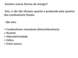 -Existem outras formas de energia?
-Sim, e são tão eficazes quanto a produzida pela queima
dos combustíveis fosséis.
- São elas:
= Combustíveis renováveis (biocombustíveis)
= Nuclear
= Hidroeletricidade
= Eólica
= Entre outros