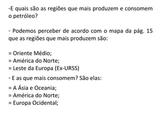 -E quais são as regiões que mais produzem e consomem
o petróleo?
- Podemos perceber de acordo com o mapa da pág. 15
que as regiões que mais produzem são:
= Oriente Médio;
= América do Norte;
= Leste da Europa (Ex-URSS)
- E as que mais consomem? São elas:
= A Ásia e Oceania;
= América do Norte;
= Europa Ocidental;
