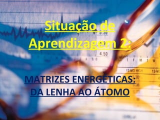 Situação de
Aprendizagem 2:
MATRIZES ENERGÉTICAS:
DA LENHA AO ÁTOMO