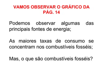 VAMOS OBSERVAR O GRÁFICO DA
PÁG. 14
Podemos observar algumas das
principais fontes de energia;
As maiores taxas de consumo se
concentram nos combustíveis fosséis;
Mas, o que são combustíveis fosséis?