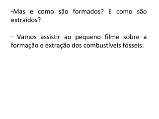 -Mas e como são formados? E como são
extraídos?
- Vamos assistir ao pequeno filme sobre a
formação e extração dos combustíveis fósseis: