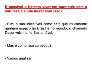 É possível o homem viver em harmonia com a
natureza e ainda lucrar com isso?


- Sim, e são iniciativas como esta que atualmente
ganham espaço no Brasil e no mundo, o chamado
Desenvolvimento Sustentável.


- Mas e como isso começou?


- Vamos analisar!
 