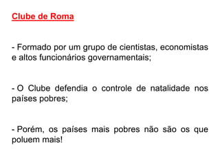 Clube de Roma


- Formado por um grupo de cientistas, economistas
e altos funcionários governamentais;


- O Clube defendia o controle de natalidade nos
países pobres;


- Porém, os países mais pobres não são os que
poluem mais!
 
